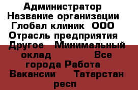 Администратор › Название организации ­ Глобал клиник, ООО › Отрасль предприятия ­ Другое › Минимальный оклад ­ 15 000 - Все города Работа » Вакансии   . Татарстан респ.